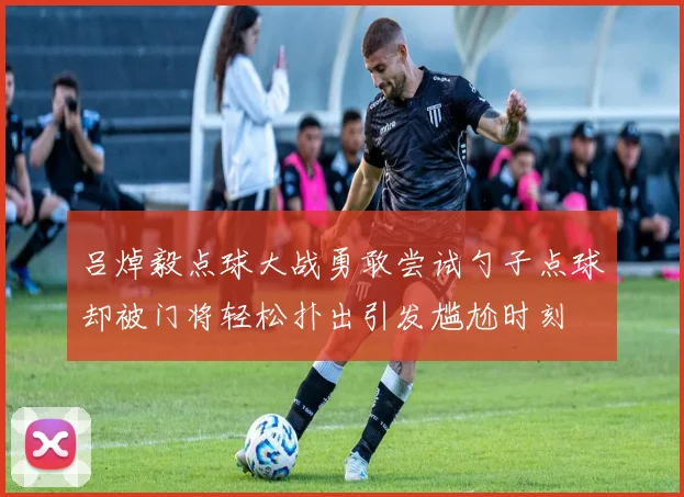 吕焯毅点球大战勇敢尝试勺子点球却被门将轻松扑出引发尴尬时刻
