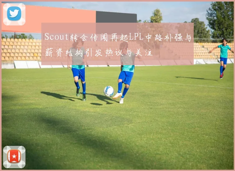 Scout转会传闻再起LPL中路补强与薪资结构引发热议与关注