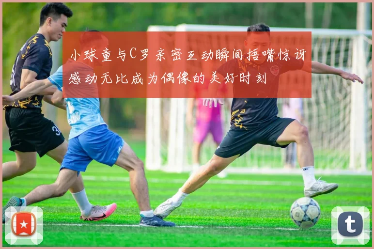 小球童与C罗亲密互动瞬间捂嘴惊讶感动无比成为偶像的美好时刻
