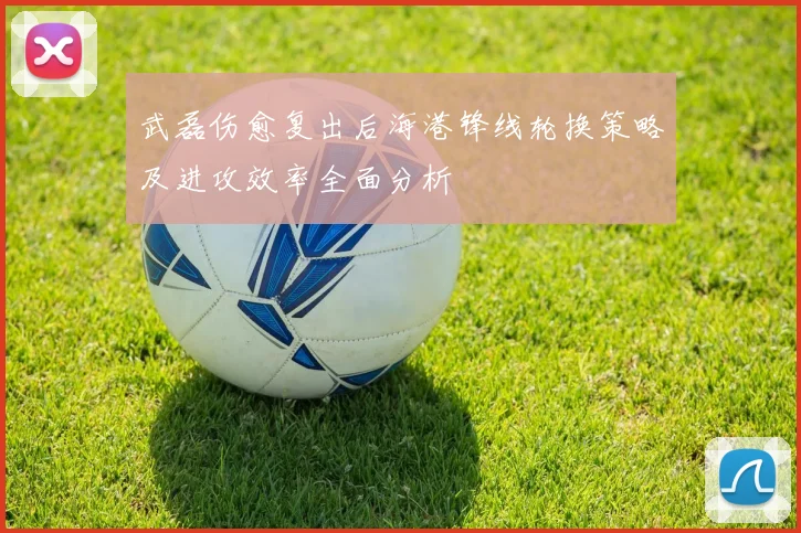 武磊伤愈复出后海港锋线轮换策略及进攻效率全面分析
