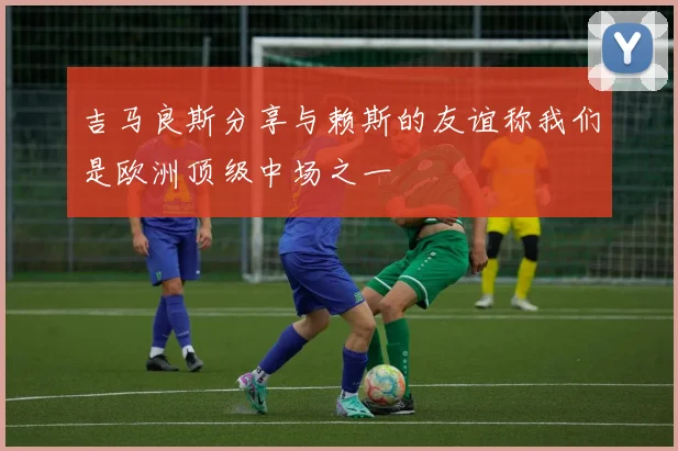 吉马良斯分享与赖斯的友谊称我们是欧洲顶级中场之一