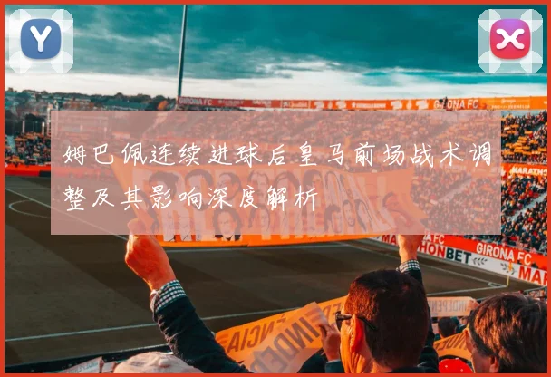 姆巴佩连续进球后皇马前场战术调整及其影响深度解析