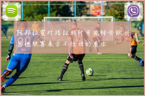 阿邦拉霍对格拉利什可能转会欧洲其他联赛表示不惊讶的看法